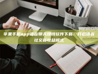 南阳苹果手机app语音聊天赚钱软件下载：开启语音社交新收益模式